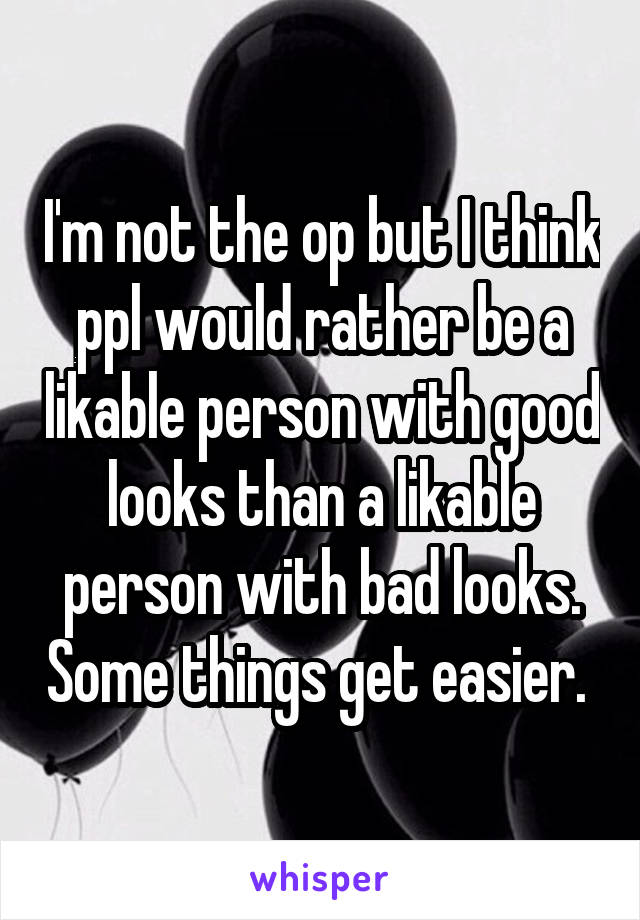 I'm not the op but I think ppl would rather be a likable person with good looks than a likable person with bad looks. Some things get easier. 