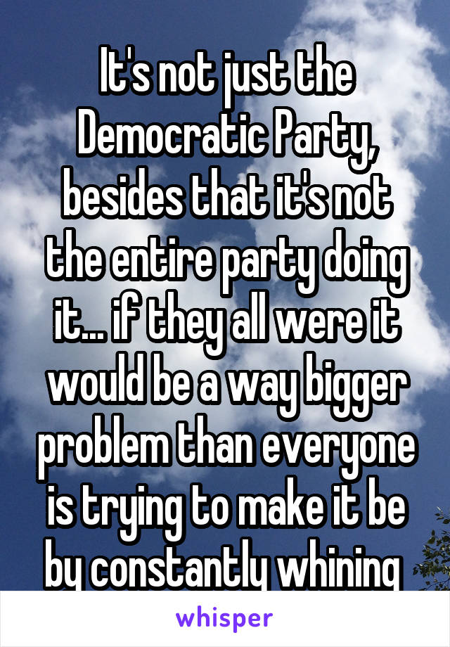 It's not just the Democratic Party, besides that it's not the entire party doing it... if they all were it would be a way bigger problem than everyone is trying to make it be by constantly whining 