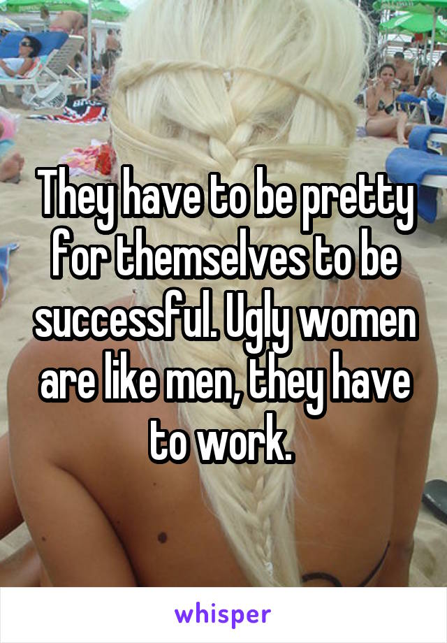 They have to be pretty for themselves to be successful. Ugly women are like men, they have to work. 