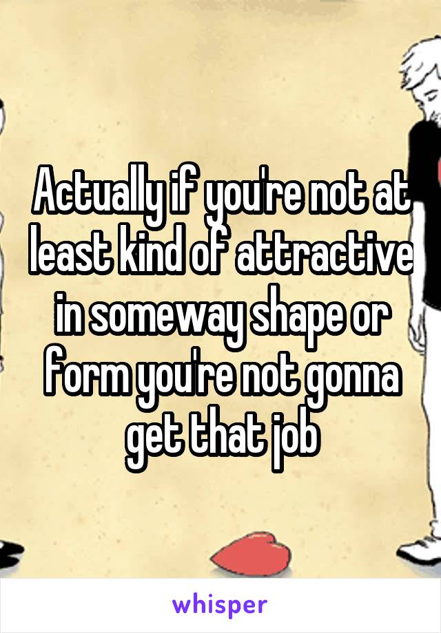 Actually if you're not at least kind of attractive in someway shape or form you're not gonna get that job