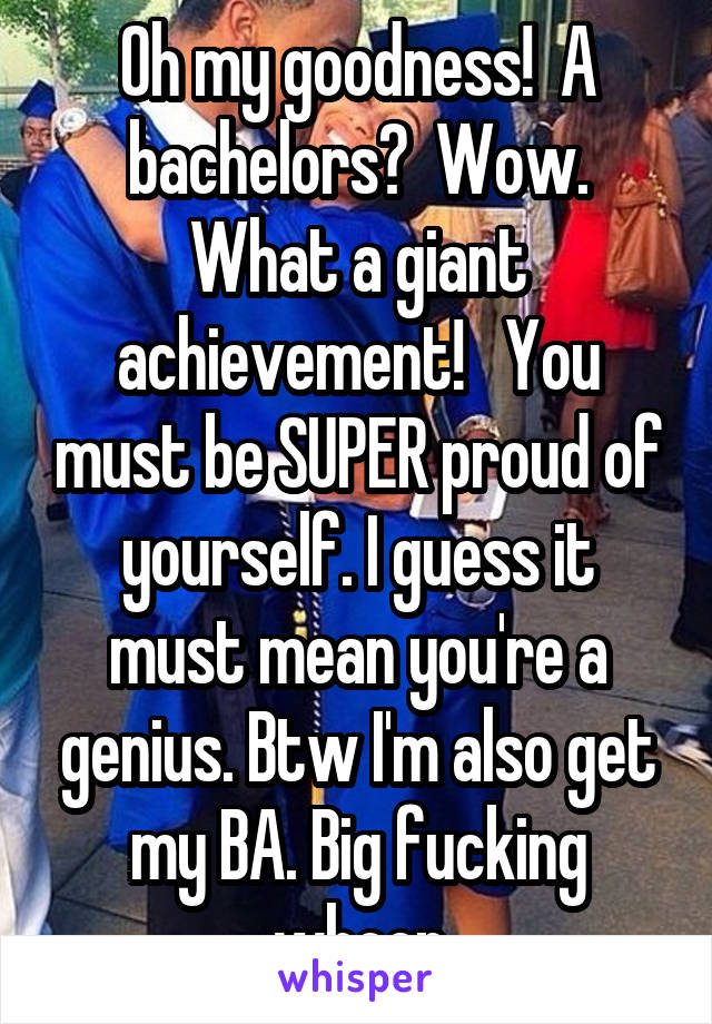 Oh my goodness!  A bachelors?  Wow. What a giant achievement!   You must be SUPER proud of yourself. I guess it must mean you're a genius. Btw I'm also get my BA. Big fucking whoop