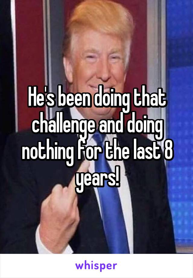 He's been doing that challenge and doing nothing for the last 8 years!