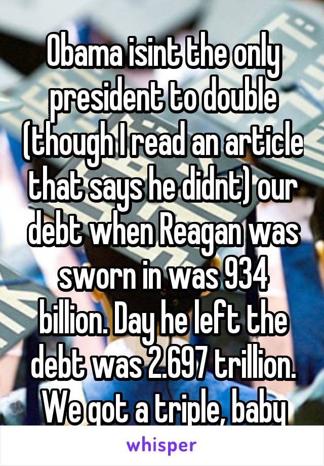 Obama isint the only president to double (though I read an article that says he didnt) our debt when Reagan was sworn in was 934 billion. Day he left the debt was 2.697 trillion. We got a triple, baby