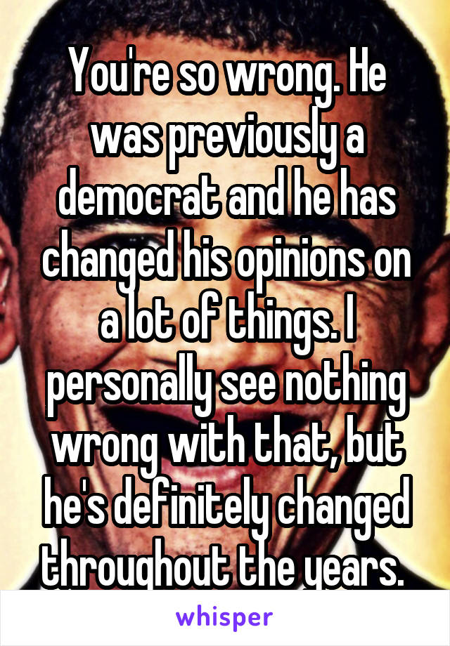 You're so wrong. He was previously a democrat and he has changed his opinions on a lot of things. I personally see nothing wrong with that, but he's definitely changed throughout the years. 