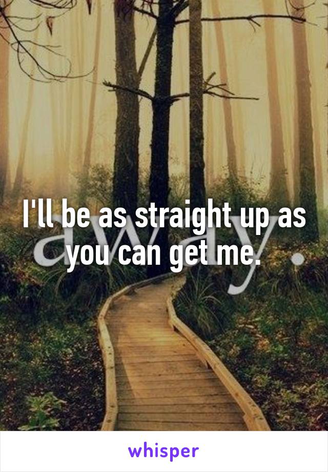 I'll be as straight up as you can get me.
