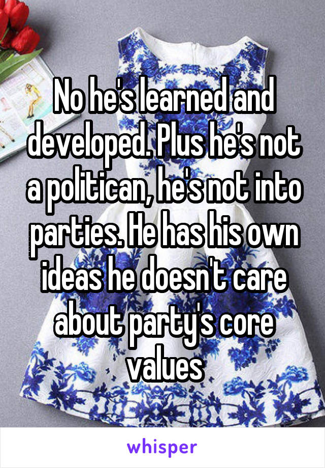 No he's learned and developed. Plus he's not a politican, he's not into parties. He has his own ideas he doesn't care about party's core values