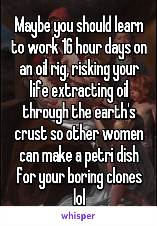 Maybe you should learn to work 16 hour days on an oil rig, risking your life extracting oil through the earth's crust so other women can make a petri dish for your boring clones lol