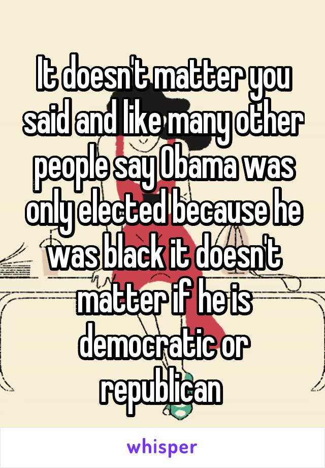 It doesn't matter you said and like many other people say Obama was only elected because he was black it doesn't matter if he is democratic or republican 
