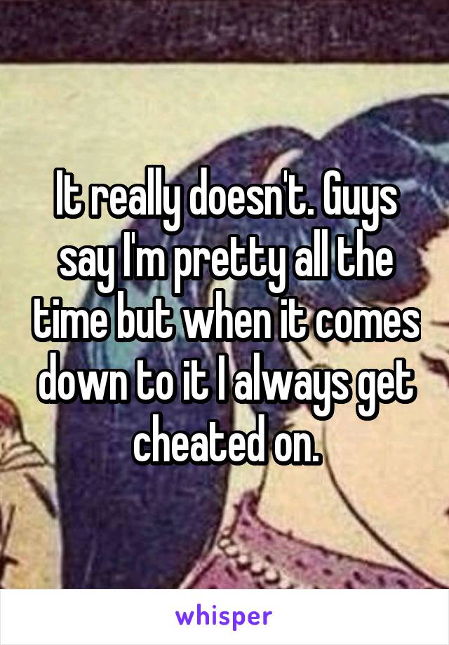 It really doesn't. Guys say I'm pretty all the time but when it comes down to it I always get cheated on.