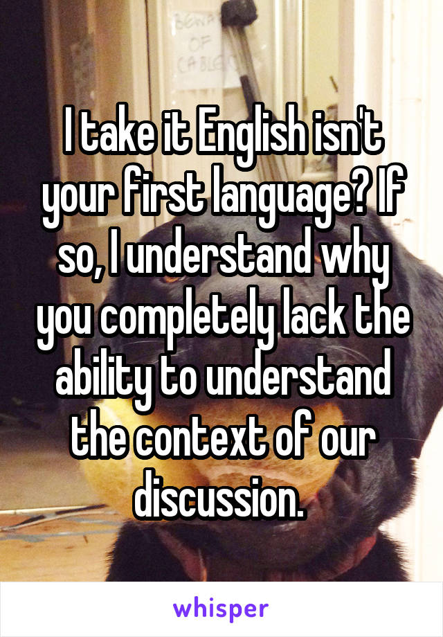 I take it English isn't your first language? If so, I understand why you completely lack the ability to understand the context of our discussion. 