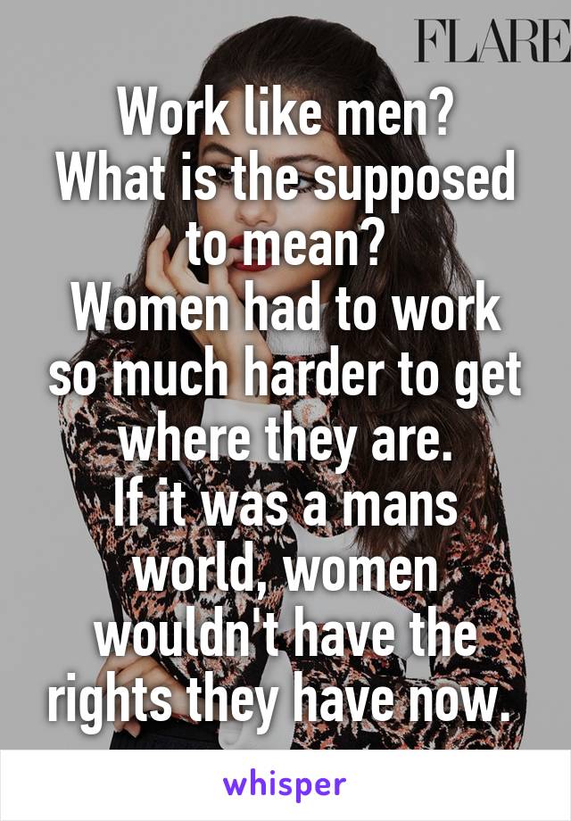 Work like men?
What is the supposed to mean?
Women had to work so much harder to get where they are.
If it was a mans world, women wouldn't have the rights they have now. 