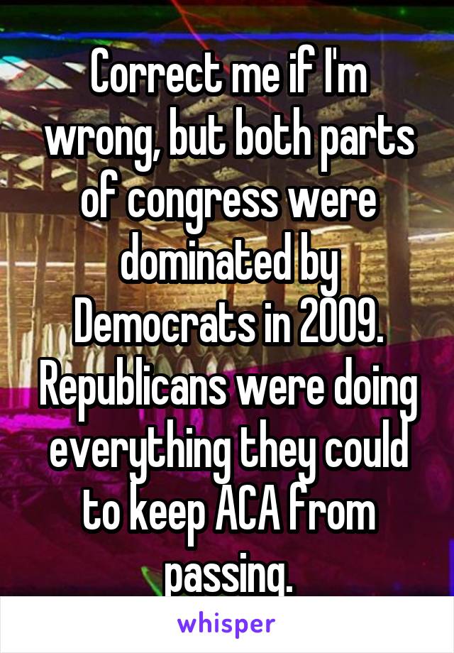 Correct me if I'm wrong, but both parts of congress were dominated by Democrats in 2009. Republicans were doing everything they could to keep ACA from passing.