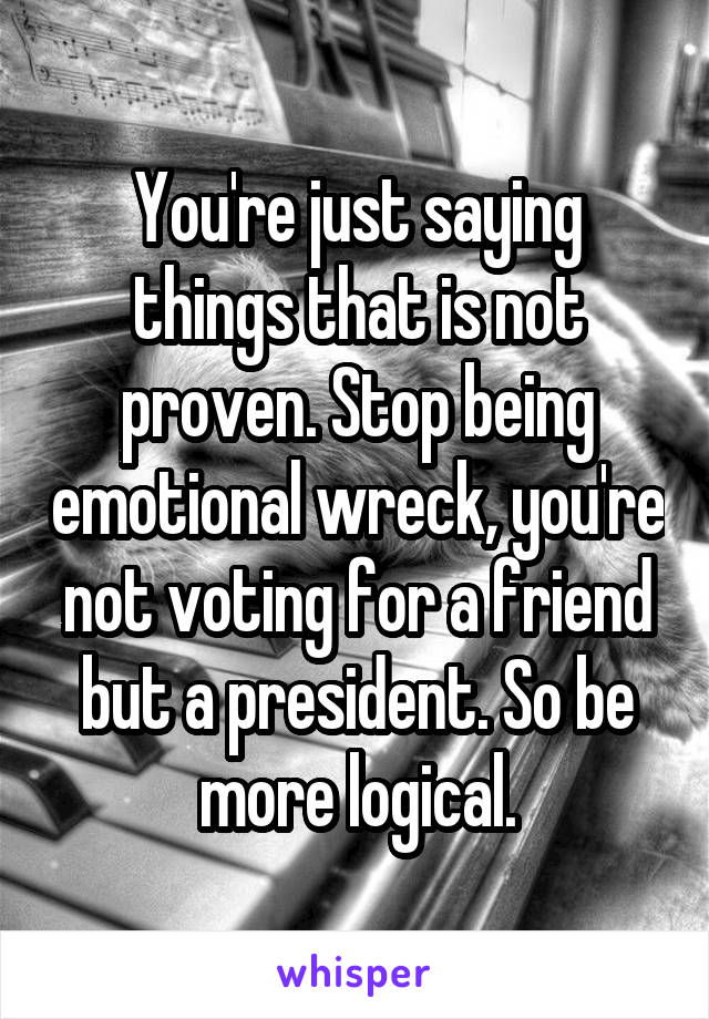 You're just saying things that is not proven. Stop being emotional wreck, you're not voting for a friend but a president. So be more logical.