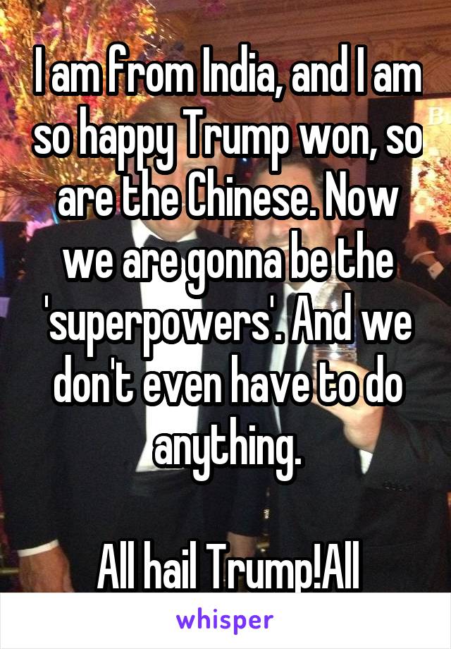 I am from India, and I am so happy Trump won, so are the Chinese. Now we are gonna be the 'superpowers'. And we don't even have to do anything.

All hail Trump!All