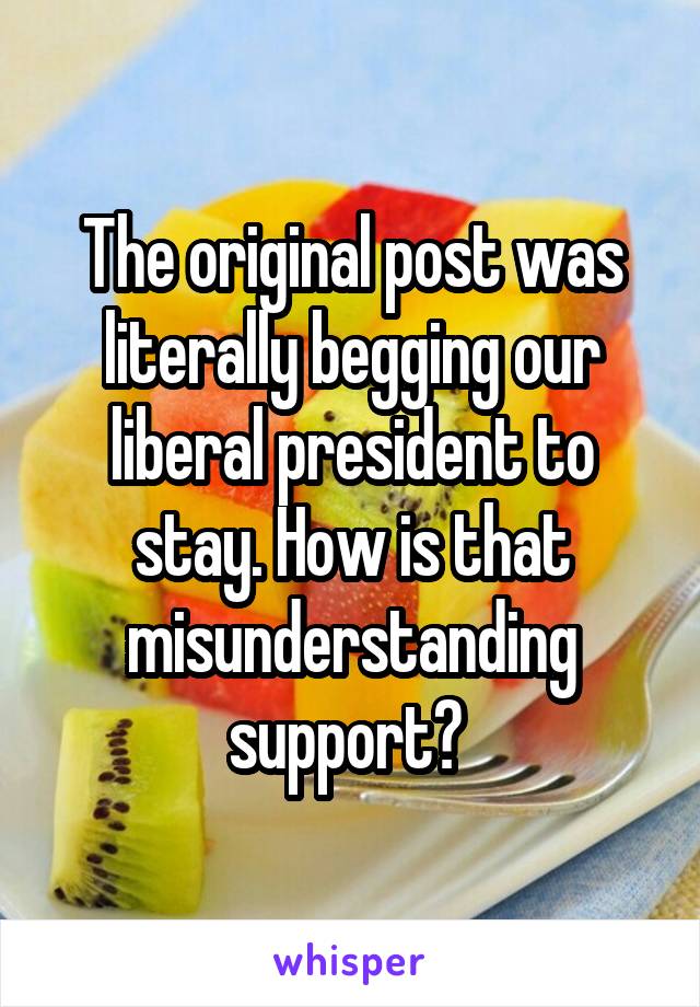 The original post was literally begging our liberal president to stay. How is that misunderstanding support? 