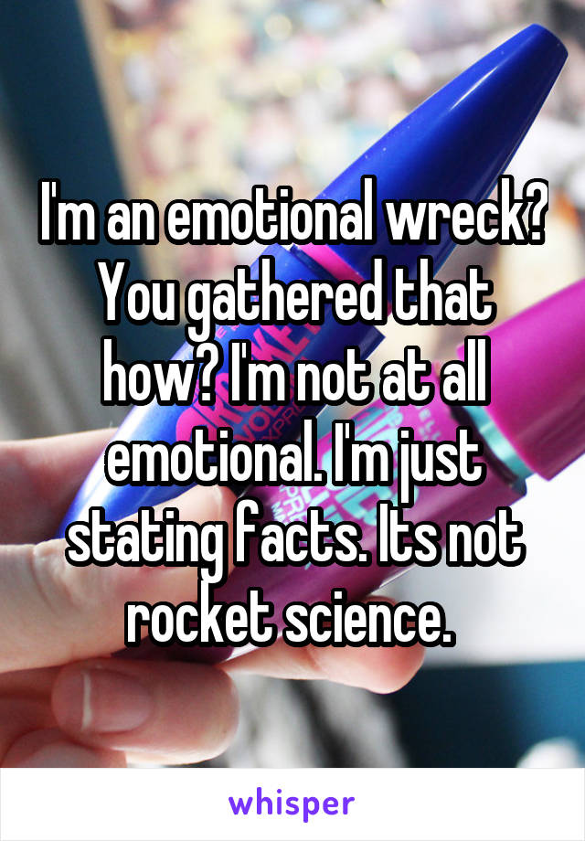 I'm an emotional wreck? You gathered that how? I'm not at all emotional. I'm just stating facts. Its not rocket science. 