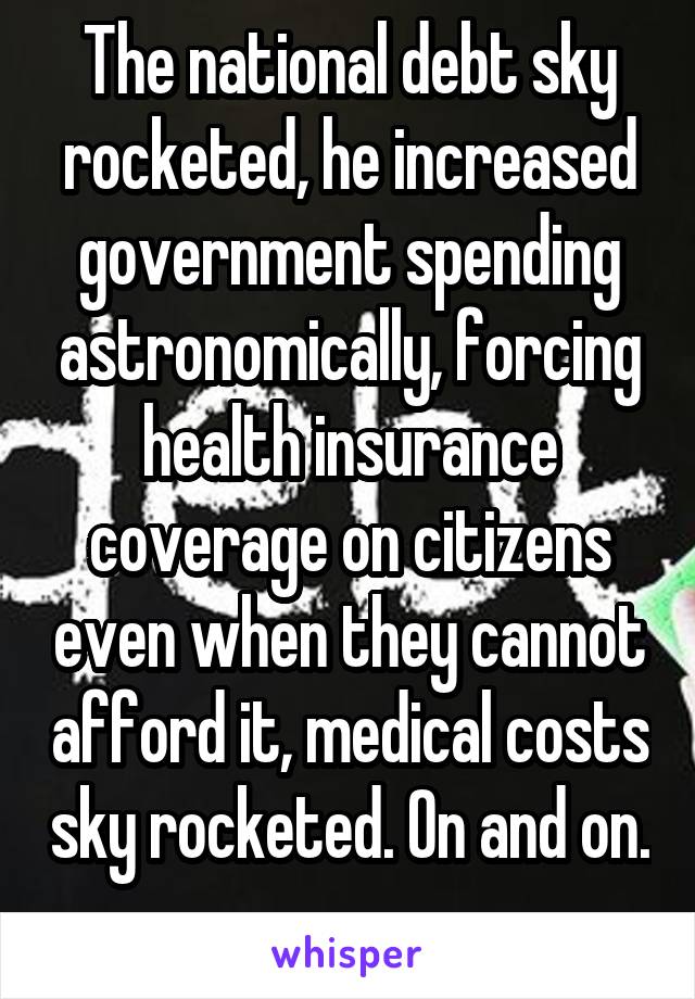 The national debt sky rocketed, he increased government spending astronomically, forcing health insurance coverage on citizens even when they cannot afford it, medical costs sky rocketed. On and on. 