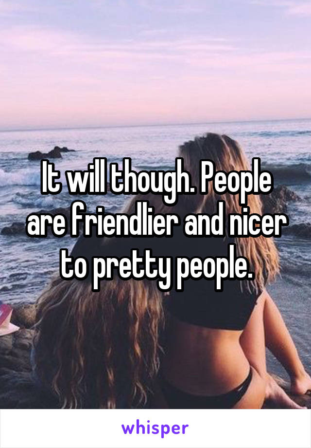 It will though. People are friendlier and nicer to pretty people.