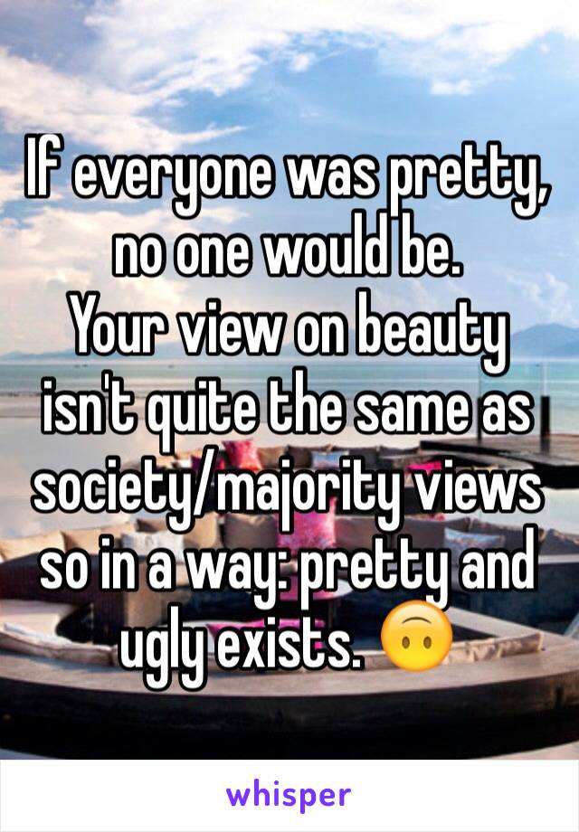 If everyone was pretty, 
no one would be. 
Your view on beauty isn't quite the same as society/majority views so in a way: pretty and ugly exists. 🙃