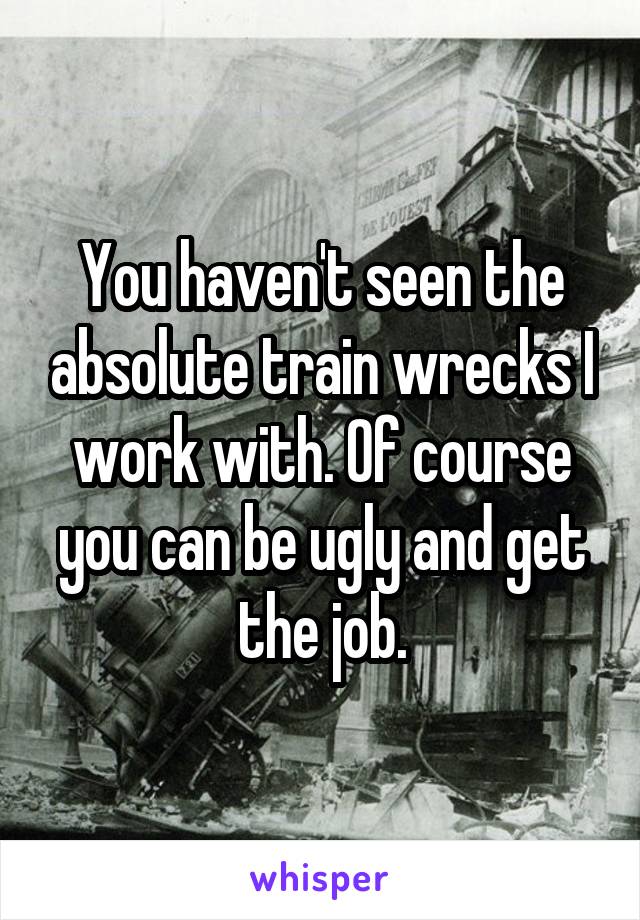 You haven't seen the absolute train wrecks I work with. Of course you can be ugly and get the job.