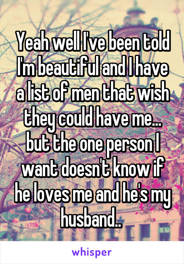 Yeah well I've been told I'm beautiful and I have a list of men that wish they could have me... but the one person I want doesn't know if he loves me and he's my husband.. 