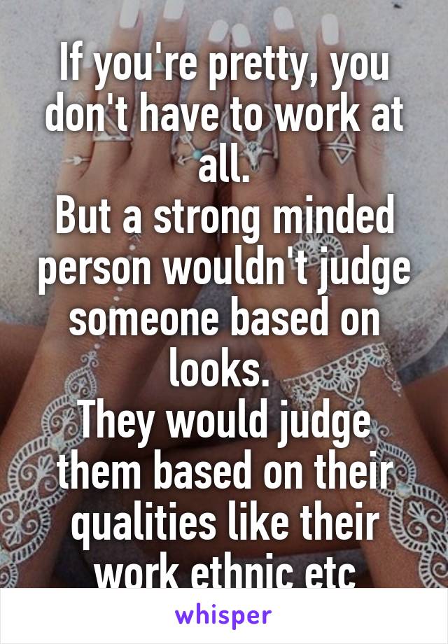 If you're pretty, you don't have to work at all.
But a strong minded person wouldn't judge someone based on looks. 
They would judge them based on their qualities like their work ethnic etc