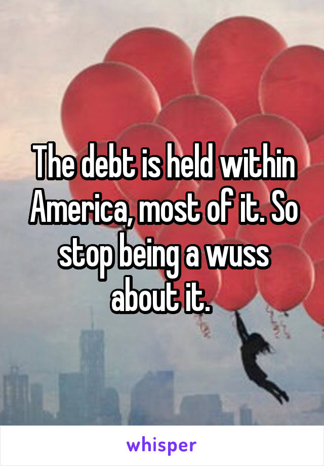 The debt is held within America, most of it. So stop being a wuss about it. 