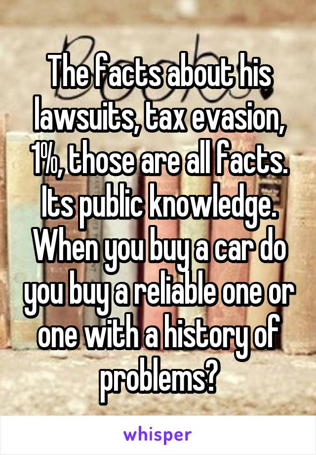 The facts about his lawsuits, tax evasion, 1%, those are all facts. Its public knowledge. When you buy a car do you buy a reliable one or one with a history of problems?