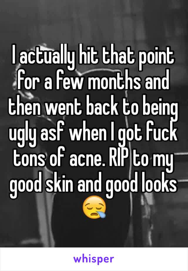 I actually hit that point for a few months and then went back to being ugly asf when I got fuck tons of acne. RIP to my good skin and good looks 😪
