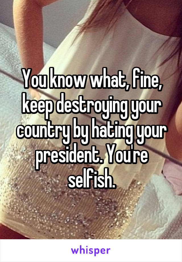 You know what, fine, keep destroying your country by hating your president. You're selfish.