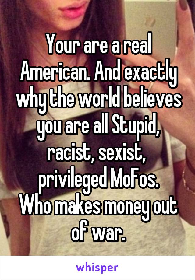 Your are a real American. And exactly why the world believes you are all Stupid, racist, sexist,  privileged MoFos.
Who makes money out of war.