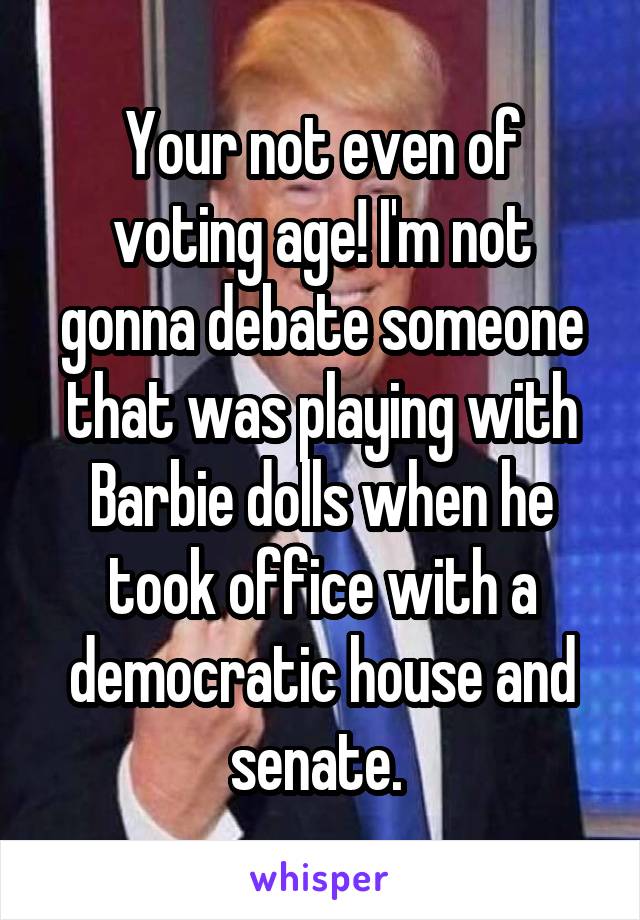Your not even of voting age! I'm not gonna debate someone that was playing with Barbie dolls when he took office with a democratic house and senate. 