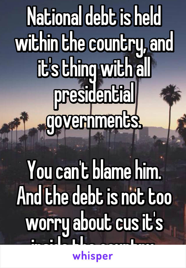 National debt is held within the country, and it's thing with all presidential governments.

You can't blame him. And the debt is not too worry about cus it's inside the country.