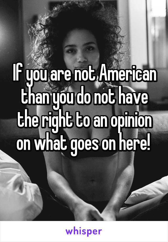 If you are not American than you do not have the right to an opinion on what goes on here! 
