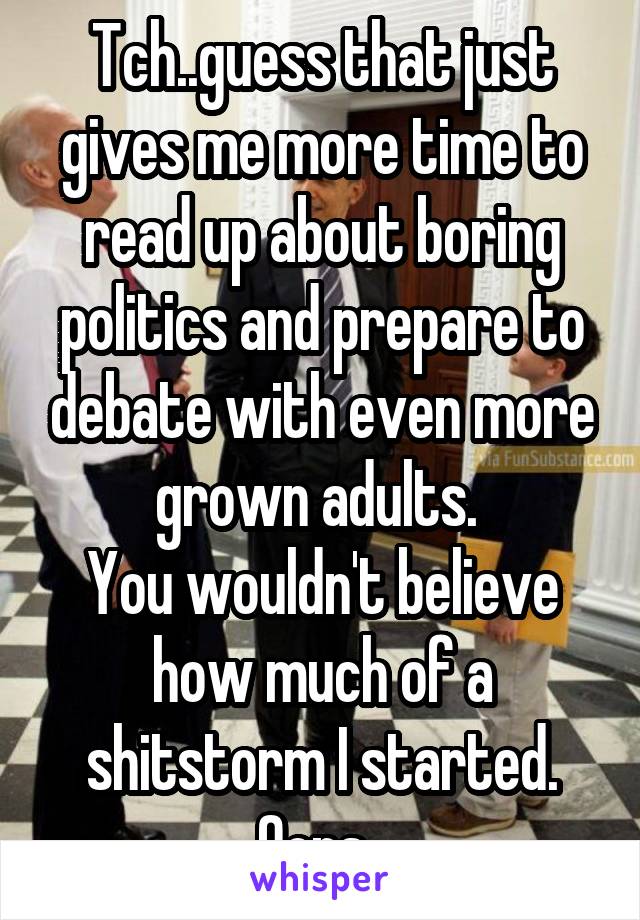 Tch..guess that just gives me more time to read up about boring politics and prepare to debate with even more grown adults. 
You wouldn't believe how much of a shitstorm I started. Oops. 