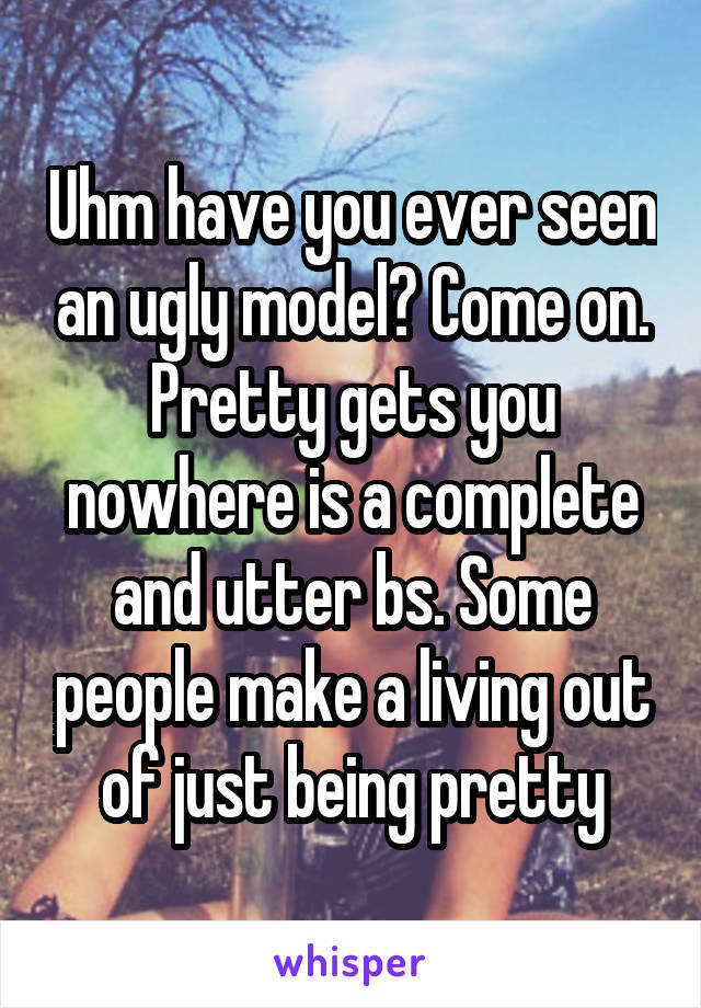 Uhm have you ever seen an ugly model? Come on. Pretty gets you nowhere is a complete and utter bs. Some people make a living out of just being pretty