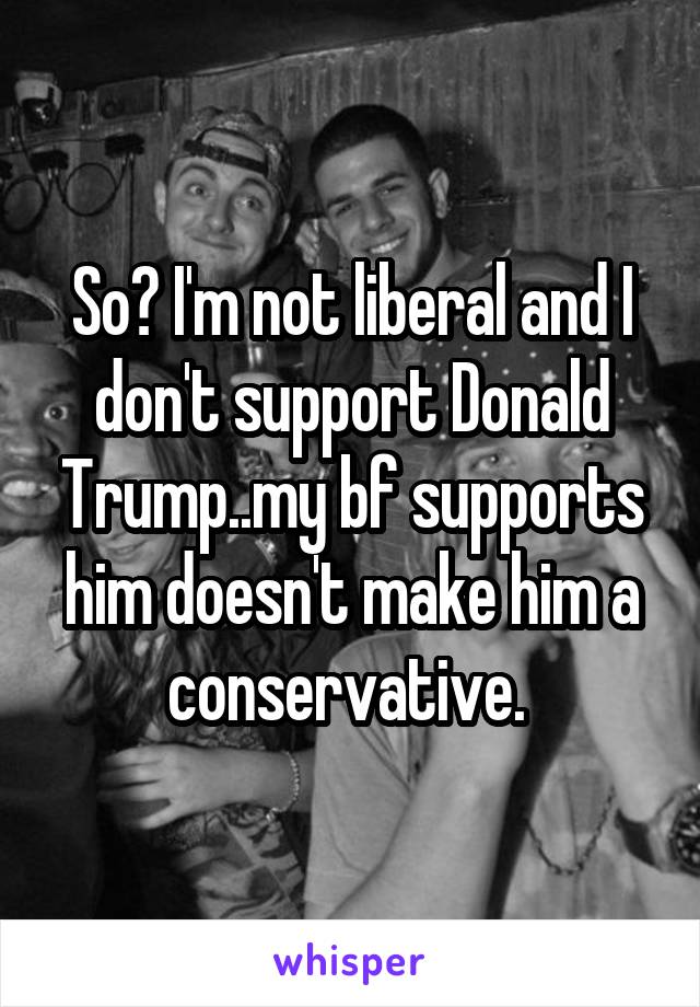 So? I'm not liberal and I don't support Donald Trump..my bf supports him doesn't make him a conservative. 