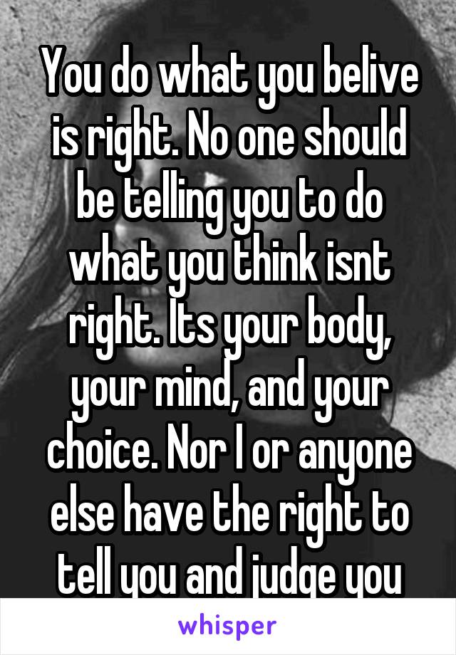 You do what you belive is right. No one should be telling you to do what you think isnt right. Its your body, your mind, and your choice. Nor I or anyone else have the right to tell you and judge you