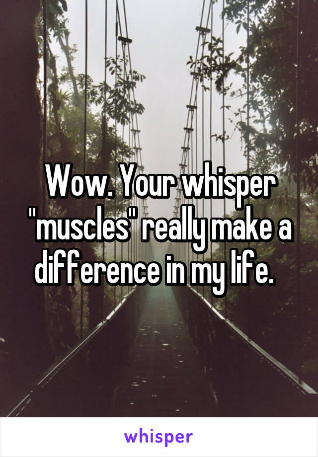 Wow. Your whisper "muscles" really make a difference in my life.  