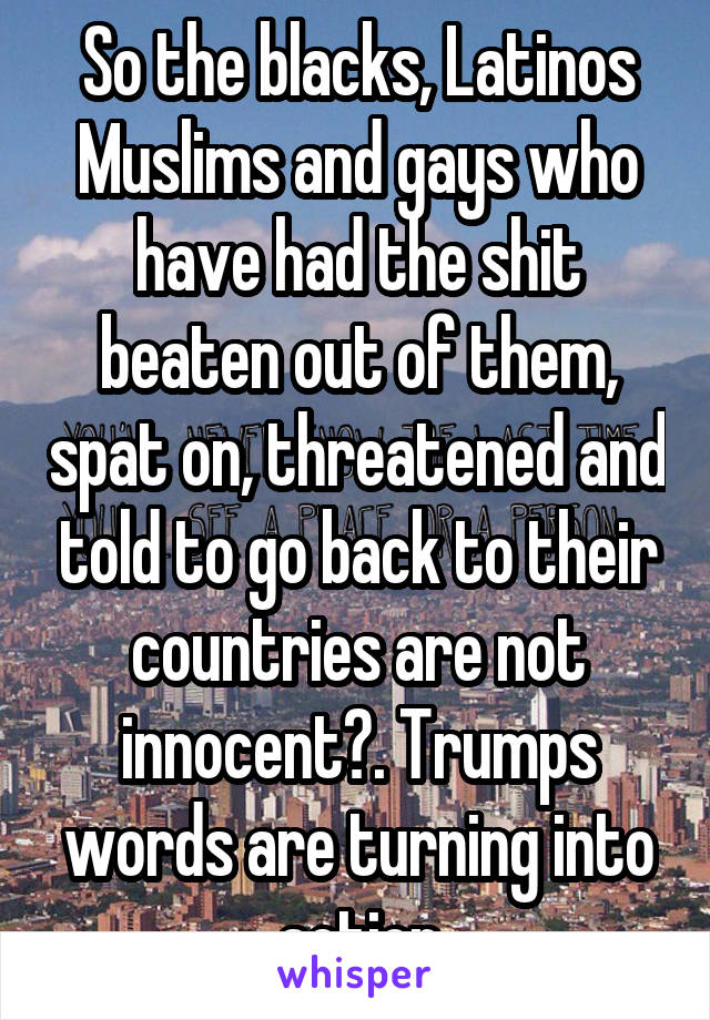 So the blacks, Latinos Muslims and gays who have had the shit beaten out of them, spat on, threatened and told to go back to their countries are not innocent?. Trumps words are turning into action