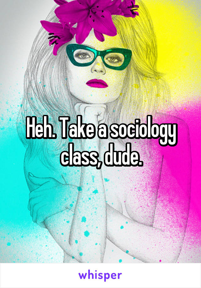 Heh. Take a sociology class, dude.