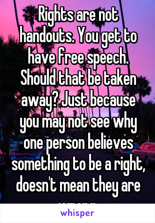 Rights are not handouts. You get to have free speech. Should that be taken away? Just because you may not see why one person believes something to be a right, doesn't mean they are wrong 