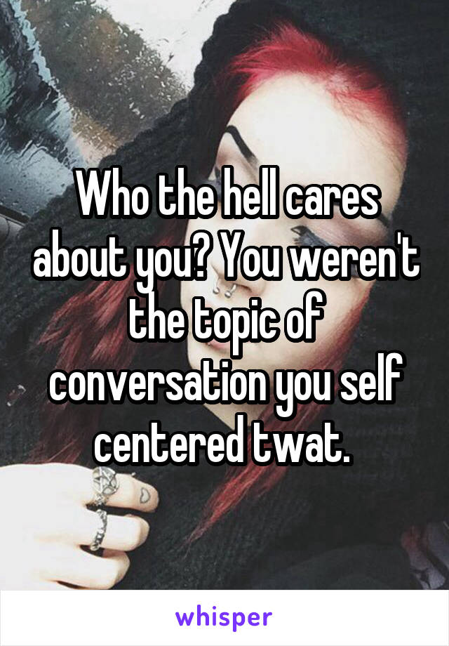 Who the hell cares about you? You weren't the topic of conversation you self centered twat. 