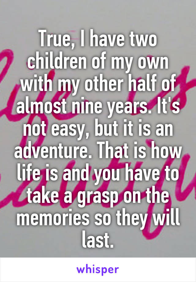 True, I have two children of my own with my other half of almost nine years. It's not easy, but it is an adventure. That is how life is and you have to take a grasp on the memories so they will last.