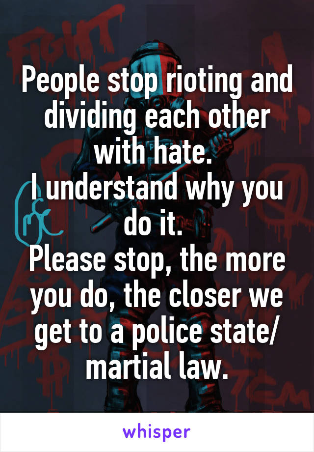 People stop rioting and dividing each other with hate. 
I understand why you do it. 
Please stop, the more you do, the closer we get to a police state/ martial law.