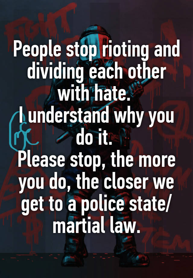 People stop rioting and dividing each other with hate. 
I understand why you do it. 
Please stop, the more you do, the closer we get to a police state/ martial law.