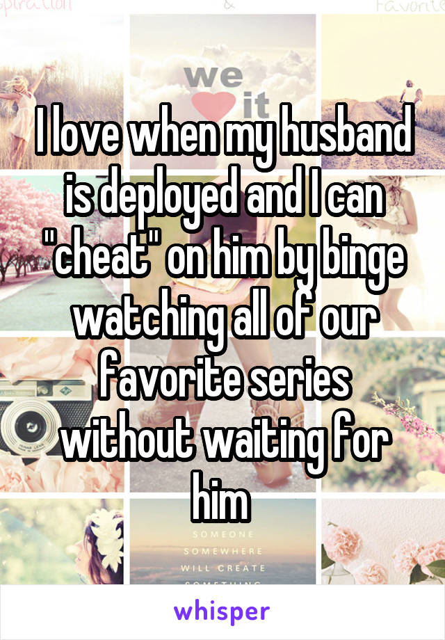 I love when my husband is deployed and I can "cheat" on him by binge watching all of our favorite series without waiting for him 