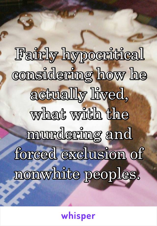 Fairly hypocritical considering how he actually lived, what with the murdering and forced exclusion of nonwhite peoples. 