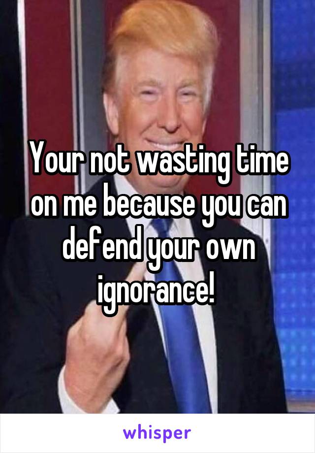 Your not wasting time on me because you can defend your own ignorance! 