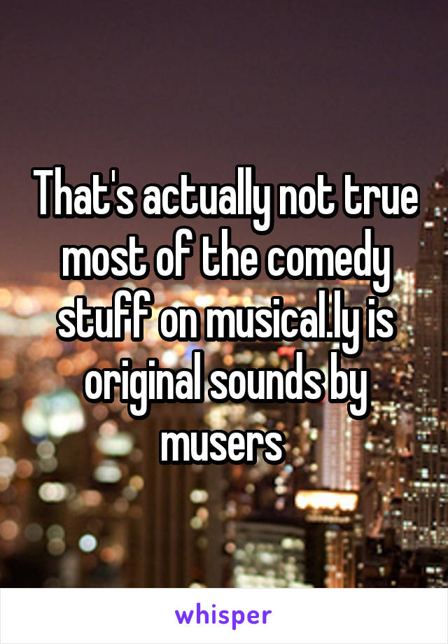 That's actually not true most of the comedy stuff on musical.ly is original sounds by musers 